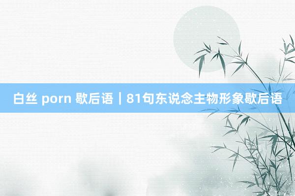 白丝 porn 歇后语｜81句东说念主物形象歇后语