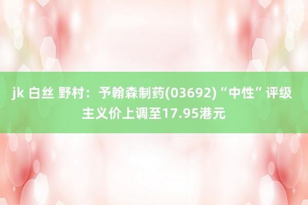 jk 白丝 野村：予翰森制药(03692)“中性”评级 主义价上调至17.95港元