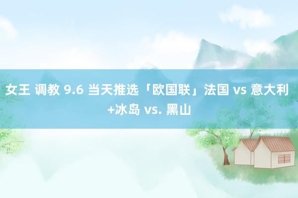 女王 调教 9.6 当天推选「欧国联」法国 vs 意大利 +冰岛 vs. 黑山