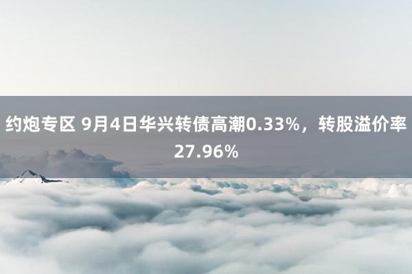 约炮专区 9月4日华兴转债高潮0.33%，转股溢价率27.96%