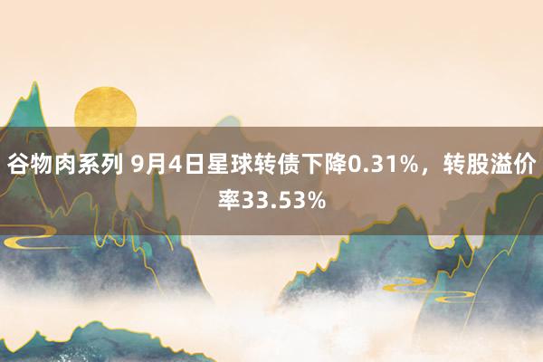 谷物肉系列 9月4日星球转债下降0.31%，转股溢价率33.53%