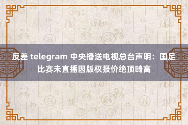 反差 telegram 中央播送电视总台声明：国足比赛未直播因版权报价绝顶畸高