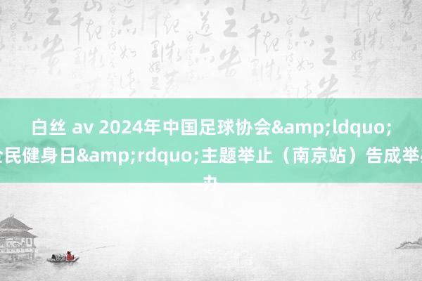 白丝 av 2024年中国足球协会&ldquo;全民健身日&rdquo;主题举止（南京站）告成举办