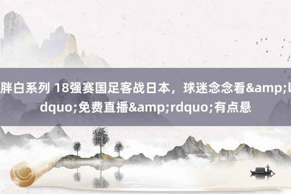 胖白系列 18强赛国足客战日本，球迷念念看&ldquo;免费直播&rdquo;有点悬