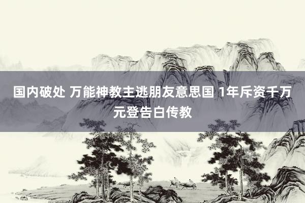 国内破处 万能神教主逃朋友意思国 1年斥资千万元登告白传教