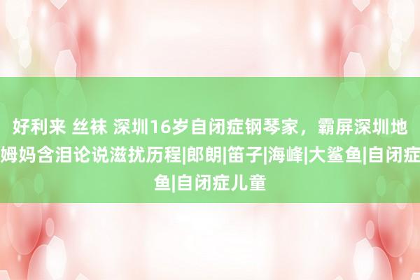 好利来 丝袜 深圳16岁自闭症钢琴家，霸屏深圳地铁，姆妈含泪论说滋扰历程|郎朗|笛子|海峰|大鲨鱼|自闭症儿童