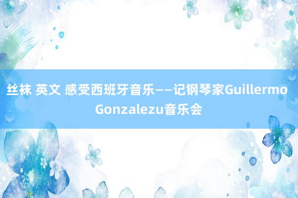 丝袜 英文 感受西班牙音乐——记钢琴家Guillermo Gonzalezu音乐会