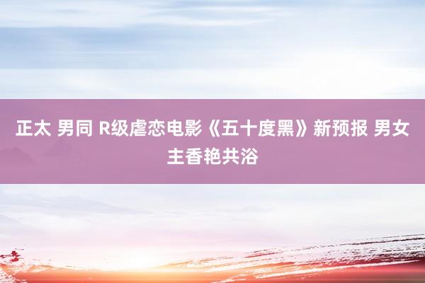 正太 男同 R级虐恋电影《五十度黑》新预报 男女主香艳共浴