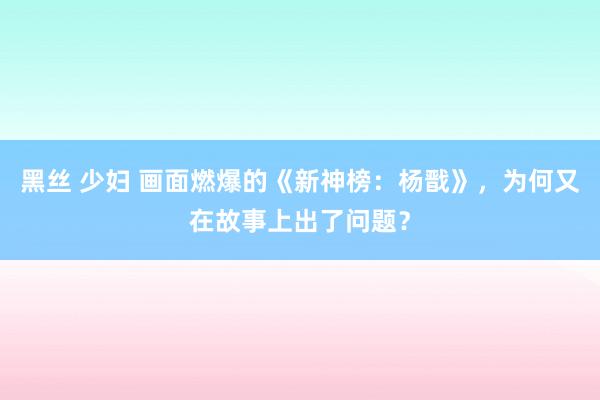 黑丝 少妇 画面燃爆的《新神榜：杨戬》，为何又在故事上出了问题？