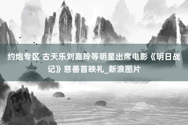 约炮专区 古天乐刘嘉玲等明星出席电影《明日战记》慈善首映礼_新浪图片