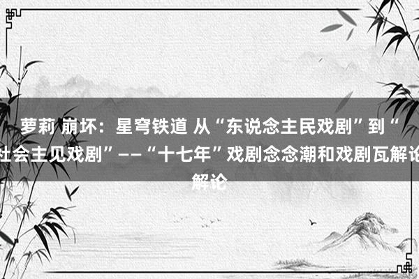 萝莉 崩坏：星穹铁道 从“东说念主民戏剧”到“社会主见戏剧”――“十七年”戏剧念念潮和戏剧瓦解论