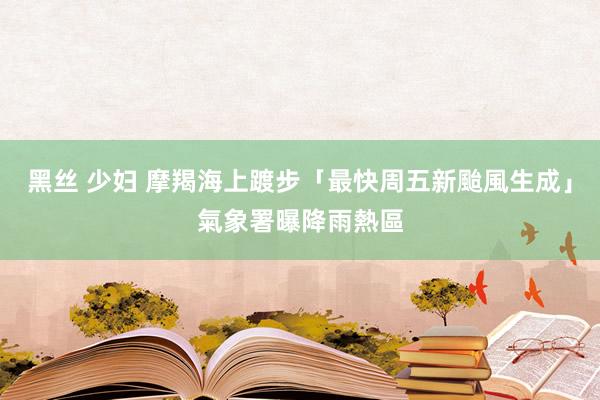 黑丝 少妇 摩羯海上踱步「最快周五新颱風生成」　氣象署曝降雨熱區