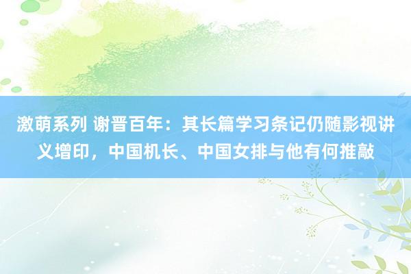 激萌系列 谢晋百年：其长篇学习条记仍随影视讲义增印，中国机长、中国女排与他有何推敲