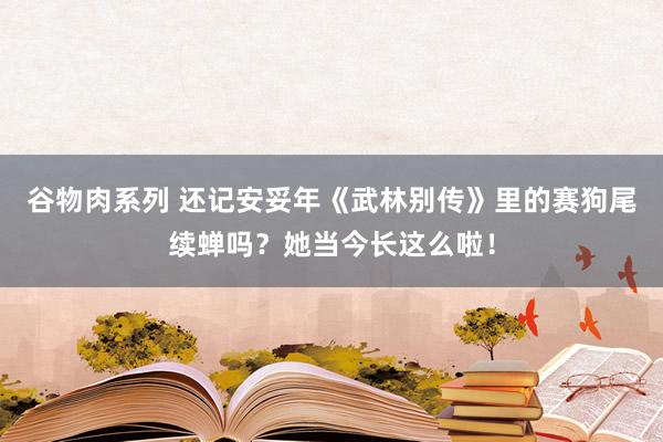 谷物肉系列 还记安妥年《武林别传》里的赛狗尾续蝉吗？她当今长这么啦！