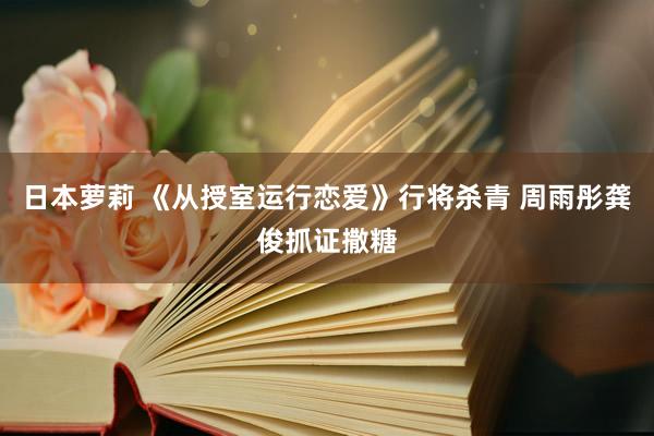 日本萝莉 《从授室运行恋爱》行将杀青 周雨彤龚俊抓证撒糖