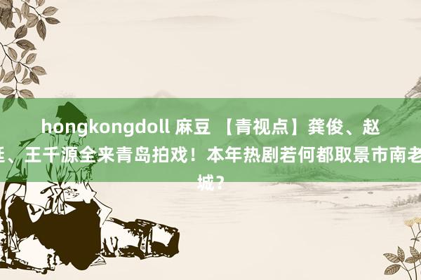 hongkongdoll 麻豆 【青视点】龚俊、赵又廷、王千源全来青岛拍戏！本年热剧若何都取景市南老城？