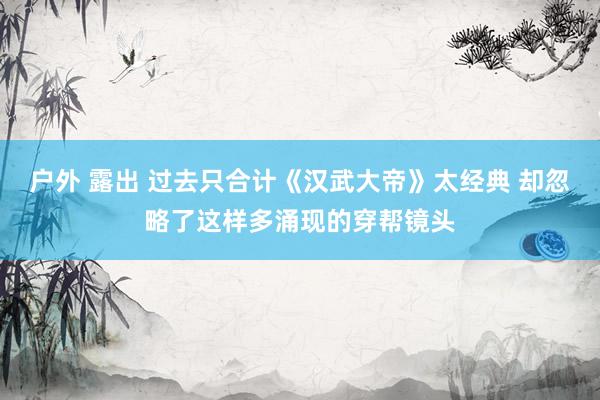 户外 露出 过去只合计《汉武大帝》太经典 却忽略了这样多涌现的穿帮镜头