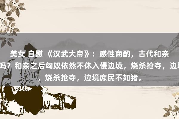 美女 自慰 《汉武大帝》：感性商酌，古代和亲计谋真是灵验吗？和亲之后匈奴依然不休入侵边境，烧杀抢夺，边境庶民不如猪。