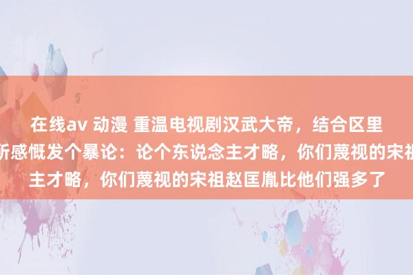 在线av 动漫 重温电视剧汉武大帝，结合区里时时探讨的秦皇，有所感慨发个暴论：论个东说念主才略，你们蔑视的宋祖赵匡胤比他们强多了