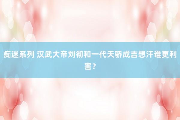 痴迷系列 汉武大帝刘彻和一代天骄成吉想汗谁更利害？