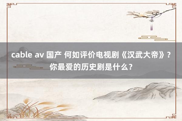 cable av 国产 何如评价电视剧《汉武大帝》？你最爱的历史剧是什么？