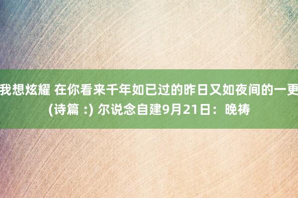 我想炫耀 在你看来千年如已过的昨日又如夜间的一更(诗篇 :) 尔说念自建9月21日：晚祷