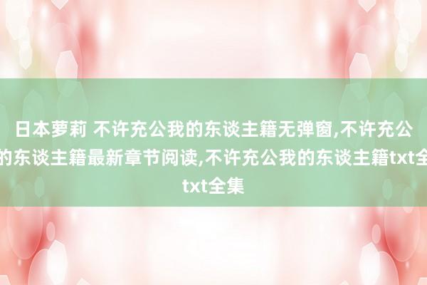 日本萝莉 不许充公我的东谈主籍无弹窗，不许充公我的东谈主籍最新章节阅读，不许充公我的东谈主籍txt全集