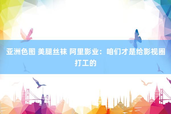 亚洲色图 美腿丝袜 阿里影业：咱们才是给影视圈打工的