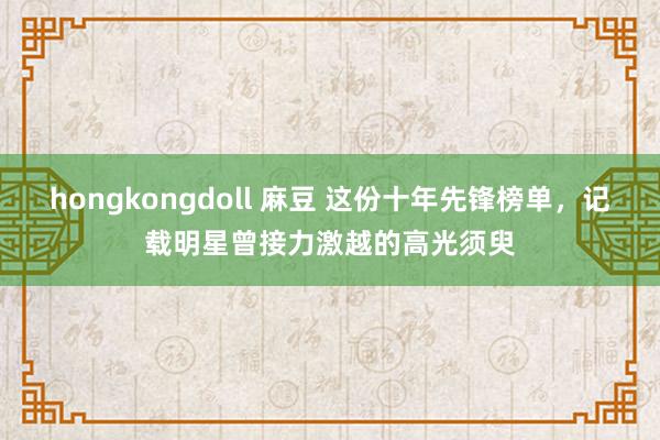 hongkongdoll 麻豆 这份十年先锋榜单，记载明星曾接力激越的高光须臾