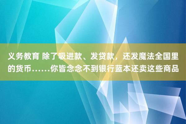 义务教育 除了吸进款、发贷款，还发魔法全国里的货币……你皆念念不到银行蓝本还卖这些商品