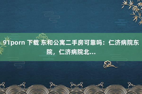 91porn 下载 东和公寓二手房可靠吗：仁济病院东院，仁济病院北...