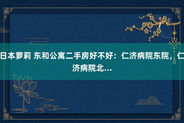 日本萝莉 东和公寓二手房好不好：仁济病院东院，仁济病院北...