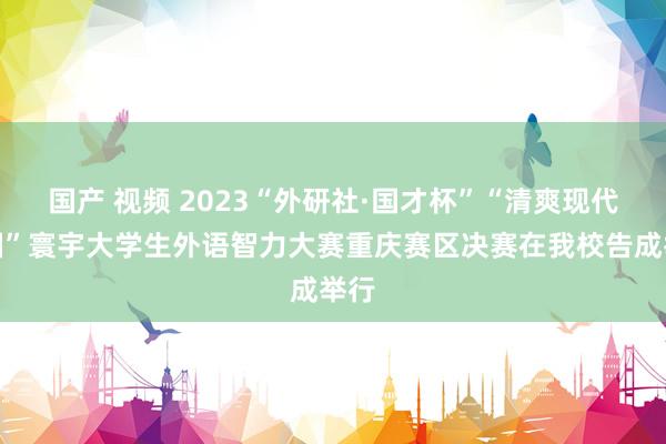 国产 视频 2023“外研社·国才杯”“清爽现代中国”寰宇大学生外语智力大赛重庆赛区决赛在我校告成举行