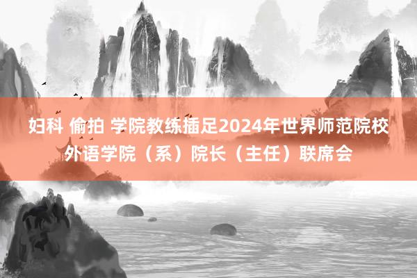 妇科 偷拍 学院教练插足2024年世界师范院校外语学院（系）院长（主任）联席会