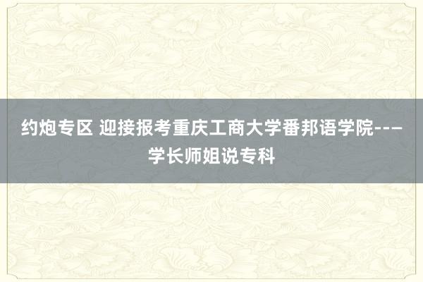 约炮专区 迎接报考重庆工商大学番邦语学院--—学长师姐说专科